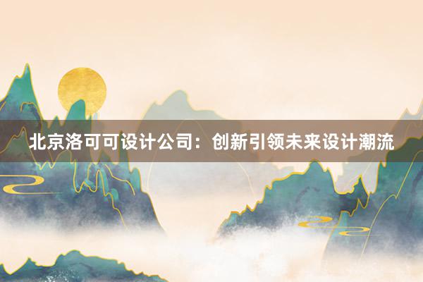 北京洛可可设计公司：创新引领未来设计潮流